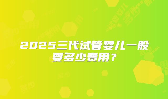 2025三代试管婴儿一般要多少费用?
