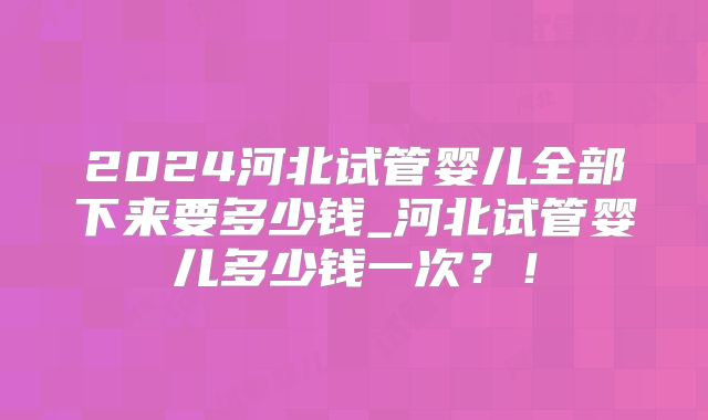 2024河北试管婴儿全部下来要多少钱_河北试管婴儿多少钱一次？！