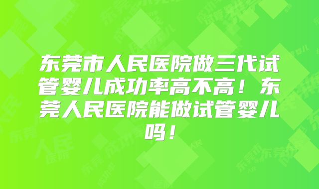 东莞市人民医院做三代试管婴儿成功率高不高！东莞人民医院能做试管婴儿吗！