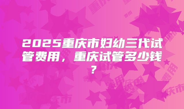 2025重庆市妇幼三代试管费用,重庆试管多少钱?