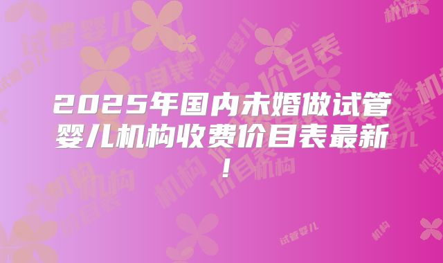 2025年国内未婚做试管婴儿机构收费价目表最新!