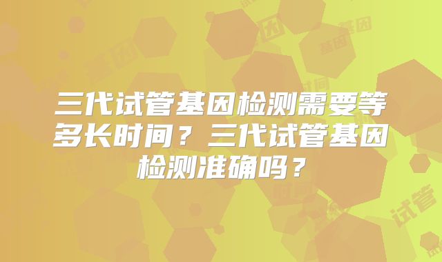 三代试管基因检测需要等多长时间？三代试管基因检测准确吗？