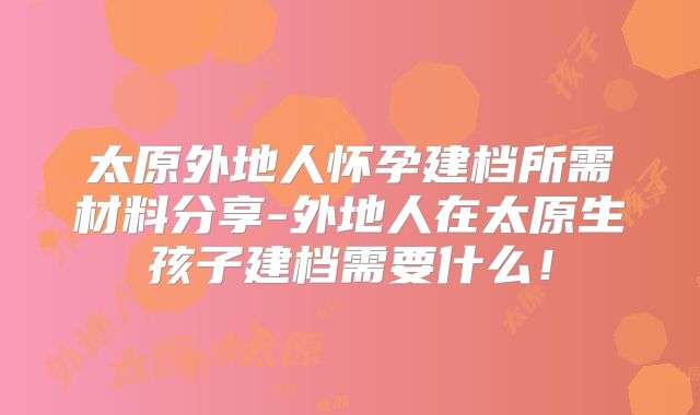 太原外地人怀孕建档所需材料分享-外地人在太原生孩子建档需要什么!