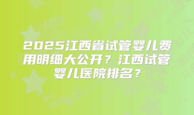 2025江西省试管婴儿费用明细大公开？江西试管婴儿医院排名？