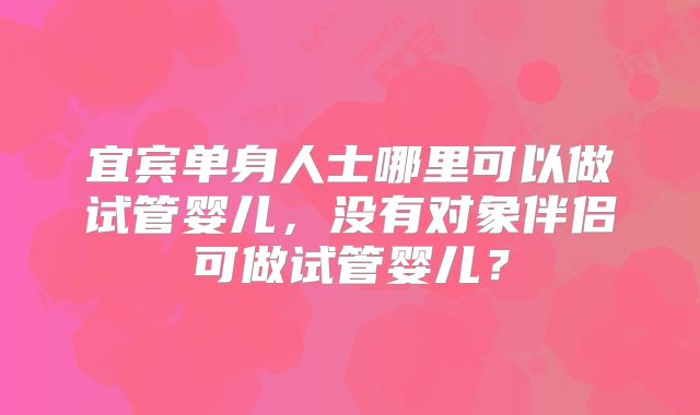 宜宾单身人士哪里可以做试管婴儿,没有对象伴侣可做试管婴儿?