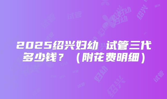 2025绍兴妇幼 试管三代多少钱？（附花费明细）