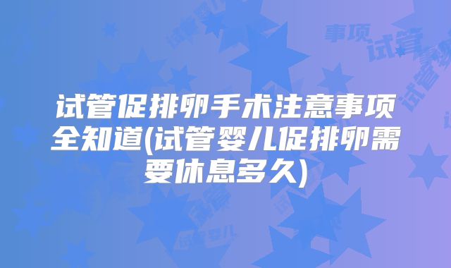 试管促排卵手术注意事项全知道(试管婴儿促排卵需要休息多久)