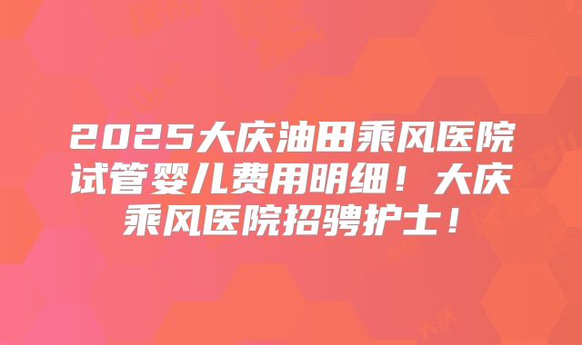 2025大庆油田乘风医院试管婴儿费用明细!大庆乘风医院招骋护士!