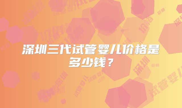 深圳三代试管婴儿价格是多少钱？