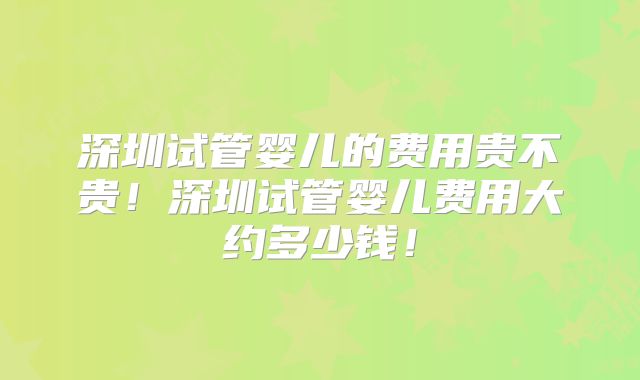 深圳试管婴儿的费用贵不贵!深圳试管婴儿费用大约多少钱!