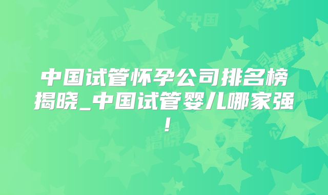中国试管怀孕公司排名榜揭晓_中国试管婴儿哪家强！