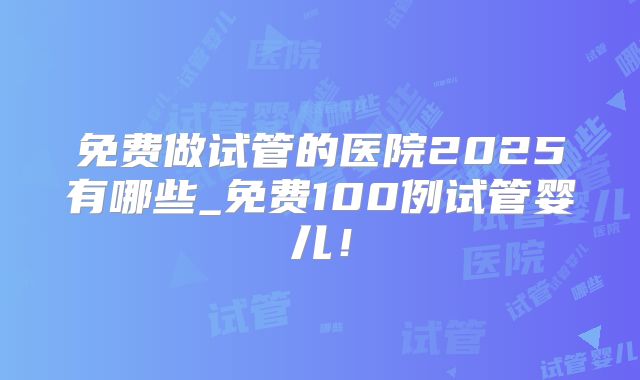 免费做试管的医院2025有哪些_免费100例试管婴儿！