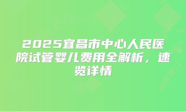 2025宜昌市中心人民医院试管婴儿费用全解析，速览详情