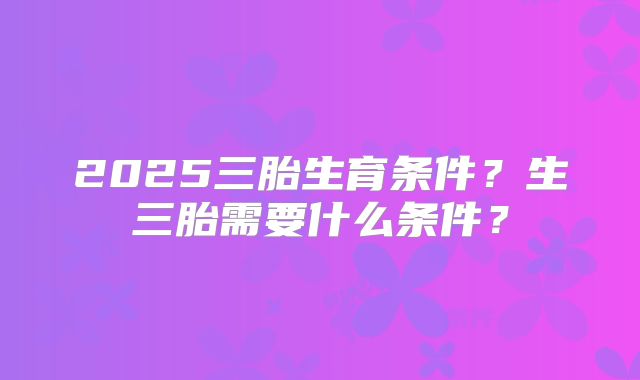 2025三胎生育条件?生三胎需要什么条件?