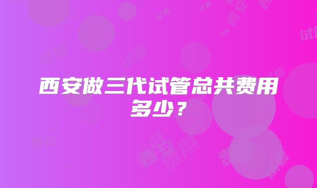 西安做三代试管总共费用多少?