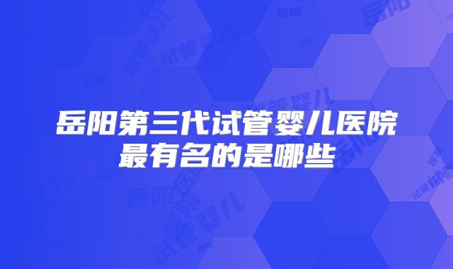 岳阳第三代试管婴儿医院最有名的是哪些