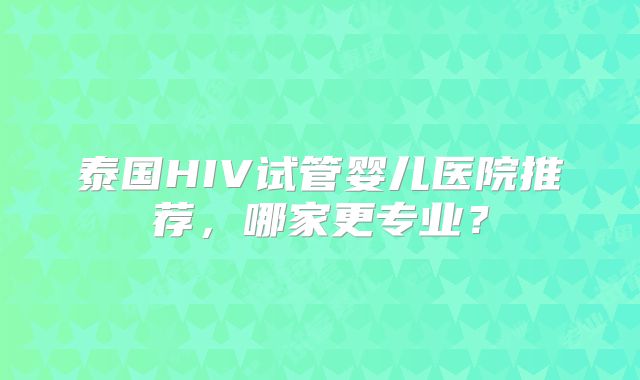 泰国HIV试管婴儿医院推荐,哪家更专业?