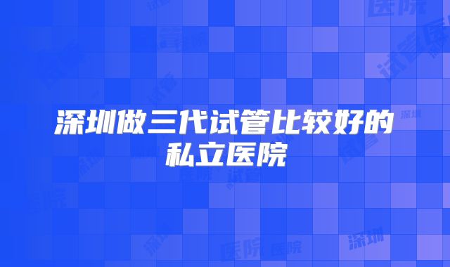 深圳做三代试管比较好的私立医院