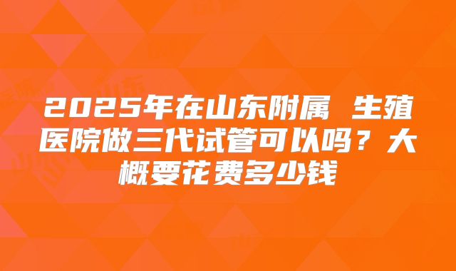 2025年在山东附属 生殖医院做三代试管可以吗？大概要花费多少钱