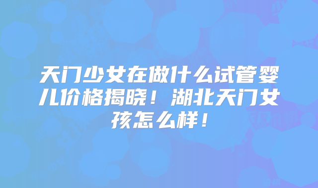 天门少女在做什么试管婴儿价格揭晓！湖北天门女孩怎么样！