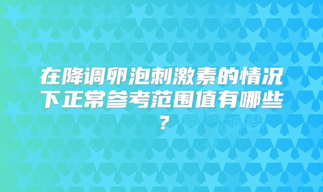 在降调卵泡刺激素的情况下正常参考范围值有哪些?