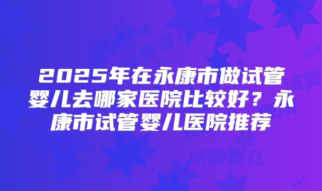 2025年在永康市做试管婴儿去哪家医院比较好？永康市试管婴儿医院推荐
