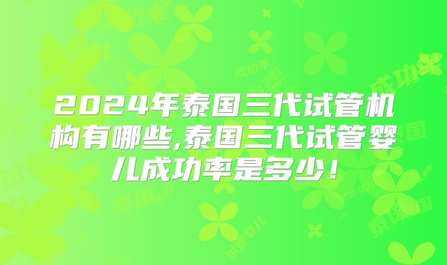 2024年泰国三代试管机构有哪些,泰国三代试管婴儿成功率是多少!