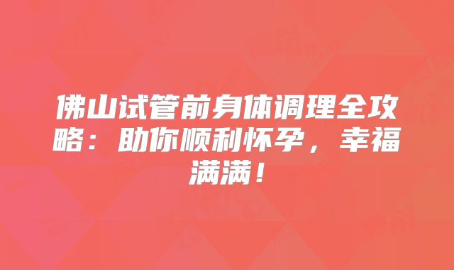 佛山试管前身体调理全攻略:助你顺利怀孕,幸福满满!