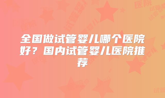 全国做试管婴儿哪个医院好？国内试管婴儿医院推荐