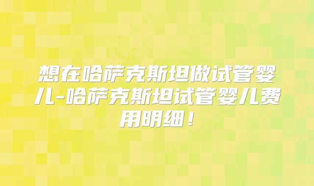 想在哈萨克斯坦做试管婴儿-哈萨克斯坦试管婴儿费用明细！