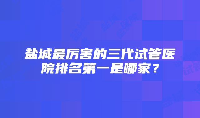 盐城最厉害的三代试管医院排名第一是哪家？
