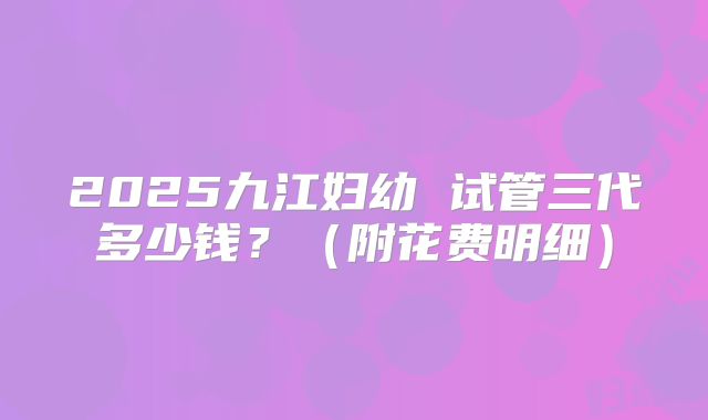 2025九江妇幼 试管三代多少钱?(附花费明细)