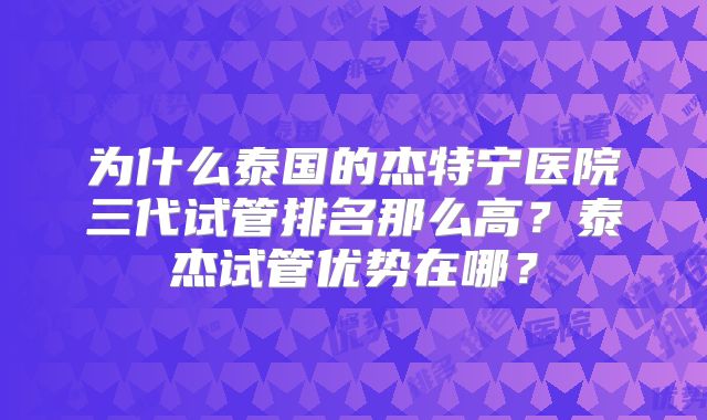 为什么泰国的杰特宁医院三代试管排名那么高？泰杰试管优势在哪？
