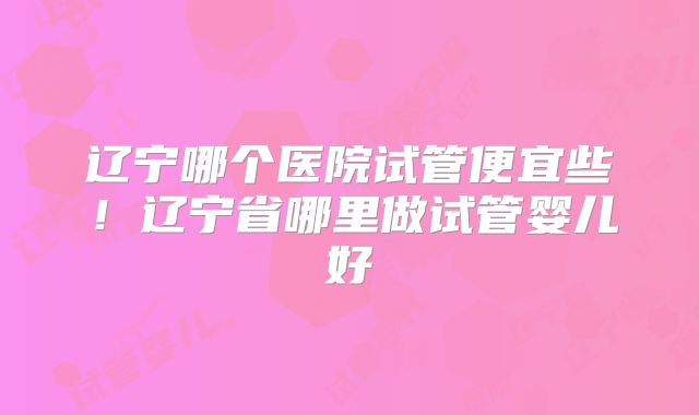 辽宁哪个医院试管便宜些！辽宁省哪里做试管婴儿好