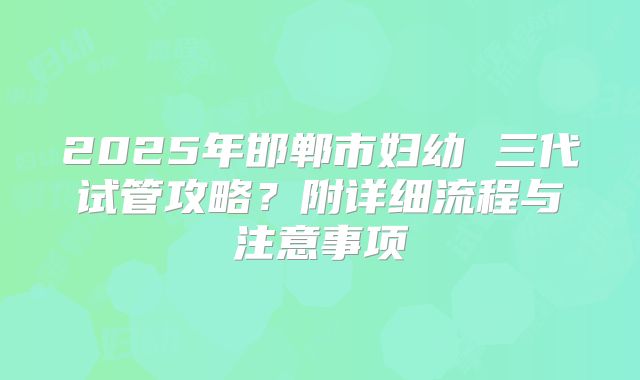 2025年邯郸市妇幼 三代试管攻略?附详细流程与注意事项