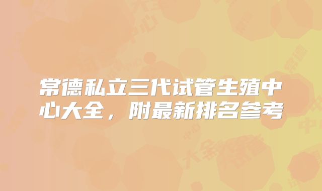 常德私立三代试管生殖中心大全，附最新排名参考