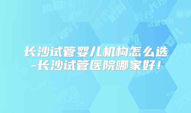 长沙试管婴儿机构怎么选-长沙试管医院哪家好！