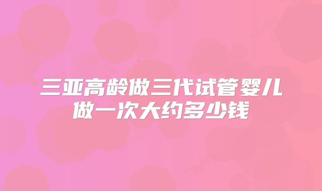 三亚高龄做三代试管婴儿做一次大约多少钱
