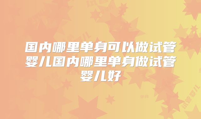 国内哪里单身可以做试管婴儿国内哪里单身做试管婴儿好