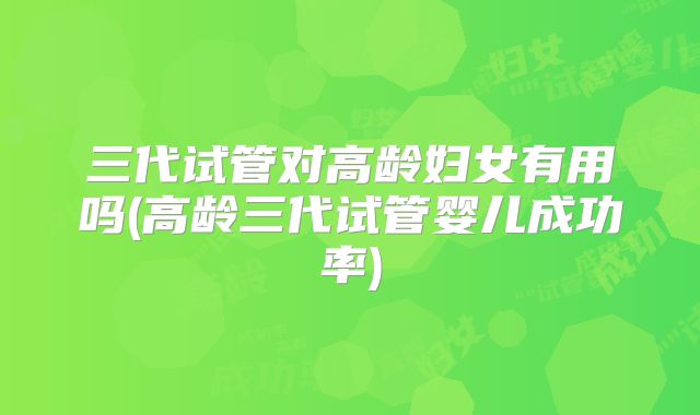 三代试管对高龄妇女有用吗(高龄三代试管婴儿成功率)