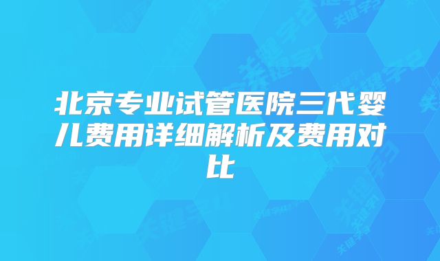 北京专业试管医院三代婴儿费用详细解析及费用对比
