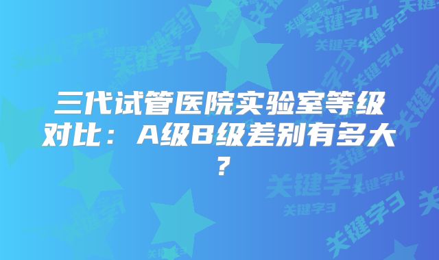 三代试管医院实验室等级对比：A级B级差别有多大？