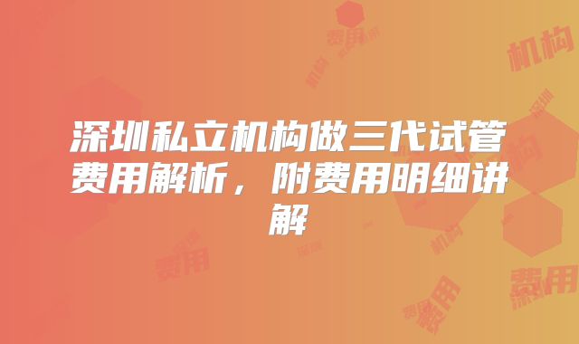 深圳私立机构做三代试管费用解析，附费用明细讲解