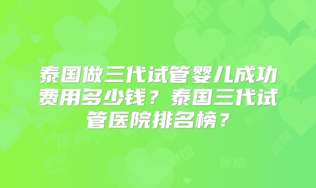 泰国做三代试管婴儿成功费用多少钱？泰国三代试管医院排名榜？