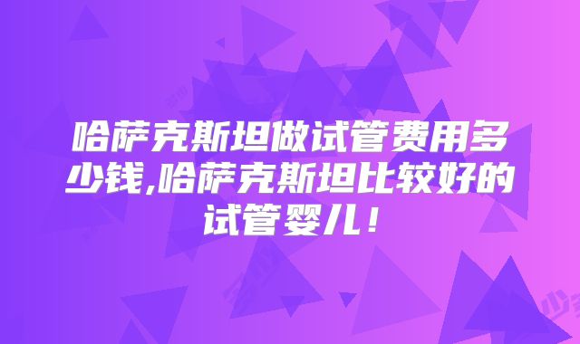 哈萨克斯坦做试管费用多少钱,哈萨克斯坦比较好的试管婴儿！