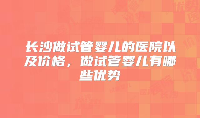 长沙做试管婴儿的医院以及价格，做试管婴儿有哪些优势