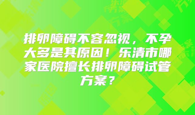 排卵障碍不容忽视，不孕大多是其原因！乐清市哪家医院擅长排卵障碍试管方案？