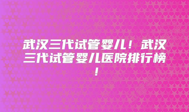 武汉三代试管婴儿!武汉三代试管婴儿医院排行榜!