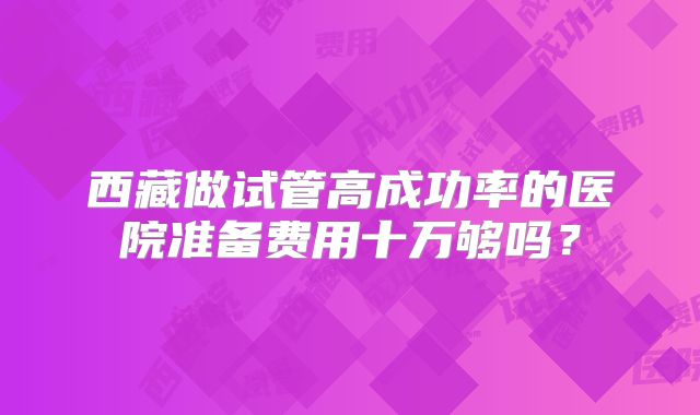 西藏做试管高成功率的医院准备费用十万够吗?