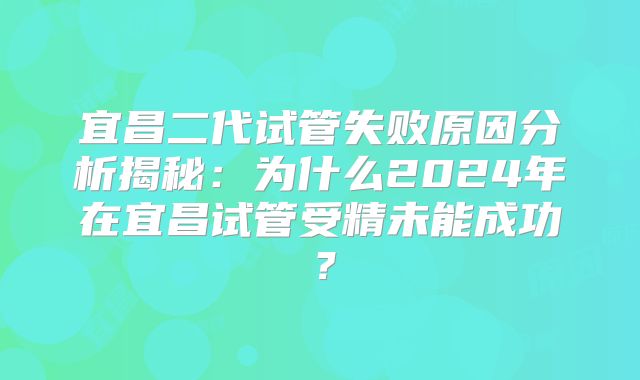 宜昌二代试管失败原因分析揭秘：为什么2024年在宜昌试管受精未能成功？